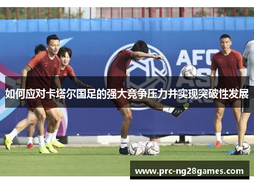 如何应对卡塔尔国足的强大竞争压力并实现突破性发展 如何应对卡塔尔国足的强大竞争压力并实现突破性发展