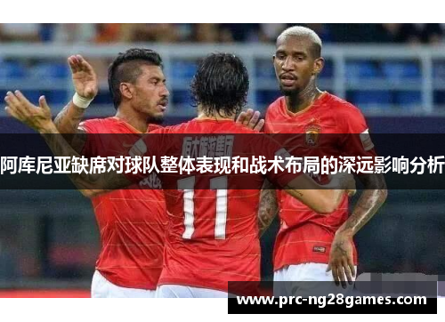 阿库尼亚缺席对球队整体表现和战术布局的深远影响分析 阿库尼亚缺席对球队整体表现和战术布局的深远影响分析