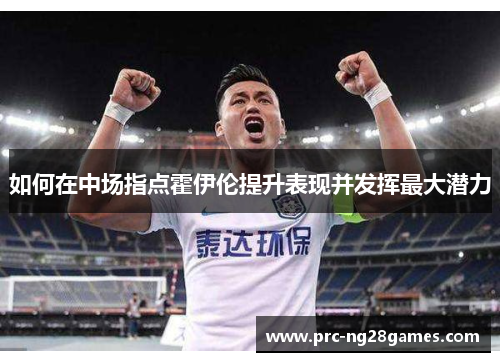 如何在中场指点霍伊伦提升表现并发挥最大潜力 如何在中场指点霍伊伦提升表现并发挥最大潜力