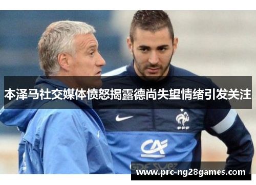 本泽马社交媒体愤怒揭露德尚失望情绪引发关注