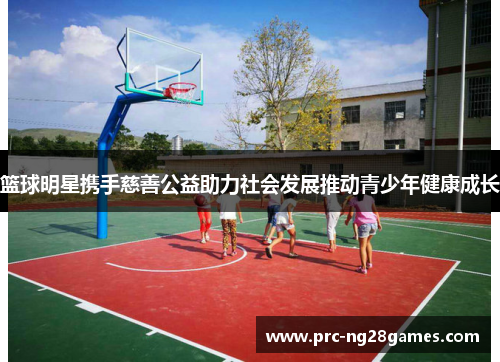 篮球明星携手慈善公益助力社会发展推动青少年健康成长
