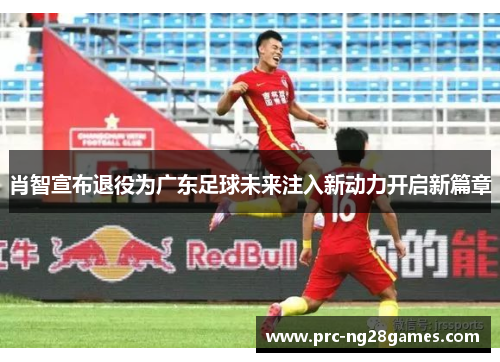 肖智宣布退役为广东足球未来注入新动力开启新篇章