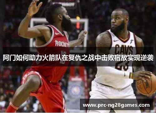 阿门如何助力火箭队在复仇之战中击败宿敌实现逆袭 阿门如何助力火箭队在复仇之战中击败宿敌实现逆袭